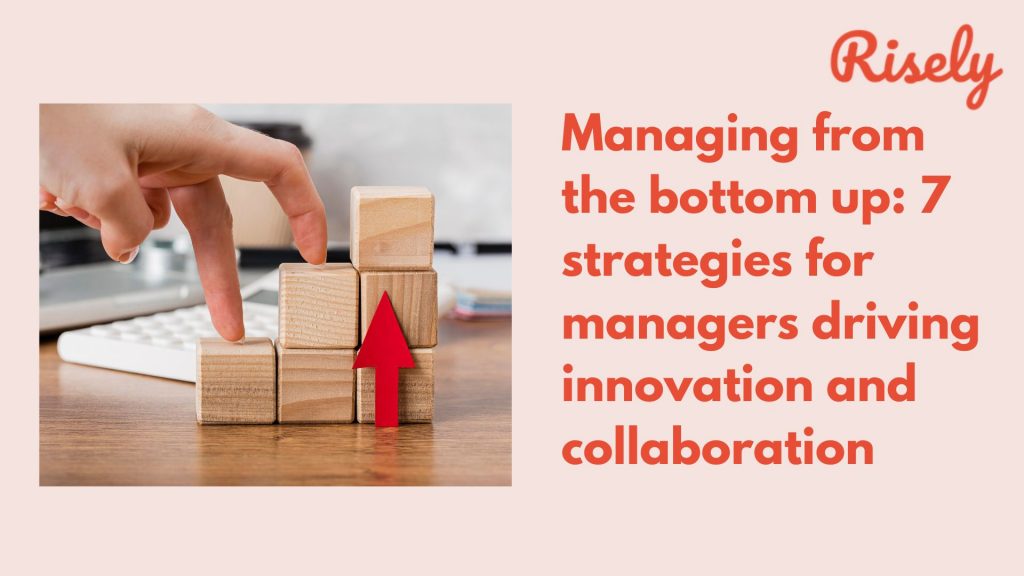Managing from the bottom up: 7 strategies for managers driving innovation and collaboration